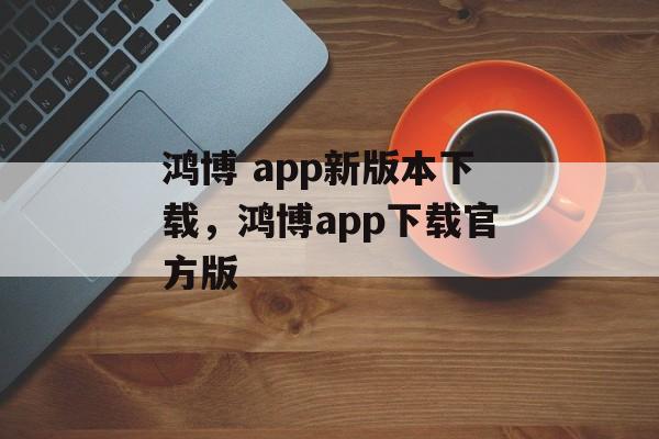 鸿博 app新版本下载，鸿博app下载官方版